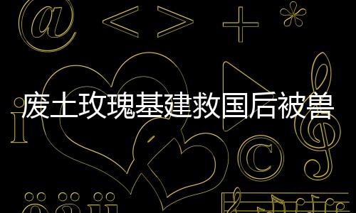 废土玫瑰基建救国后被兽王们跪